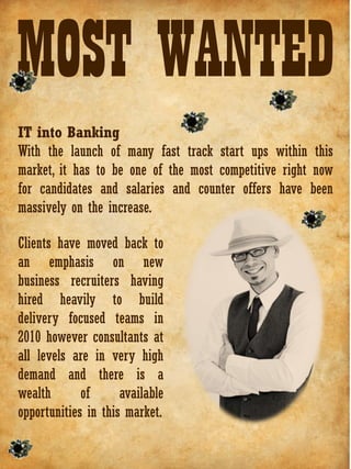 MOST WANTED
IT into Banking
With the launch of many fast track start ups within this
market, it has to be one of the most competitive right now
for candidates and salaries and counter offers have been
massively on the increase.

Clients have moved back to
an emphasis on new
business recruiters having
hired heavily to build
delivery focused teams in
2010 however consultants at
all levels are in very high
demand and there is a
wealth       of      available
opportunities in this market.
 