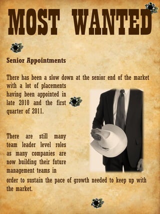 MOST WANTED
Senior Appointments

There has been a slow down at the senior end of the market
with a lot of placements
having been appointed in
late 2010 and the first
quarter of 2011.


There are still many
team leader level roles
as many companies are
now building their future
management teams in
order to sustain the pace of growth needed to keep up with
the market.
 