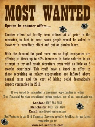MOST WANTED
 Upturn in counter offers....

 Counter offers had hardly been utilised at all prior to the
 recession, in fact in most cases people would be asked to
 leave with immediate effect and put on garden leave.

 With the demand for good recruiters so high, companies are
 offering at times up to 40% increases in basic salaries in an
 attempt to try and retain recruiters even with as little as 6
 months experience! This could have a knock on effect to
 those recruiting as salary expectations are inflated above
 normal rates and the cost of hiring could dramatically
 impact companies in 2011.
       If you would be interested in discussing opportunities in either
IT or Financial Services recruitment please contact one of our consultants on:
                         London: 0207 868 5050
                       Manchester: 0161 602 3720
                      Email: info@red-ventures.com
 Red Ventures is an IT & Financial Services specific Rec2Rec: for our latest
                             vacancies go to:
                        www.red-ventures.com
 