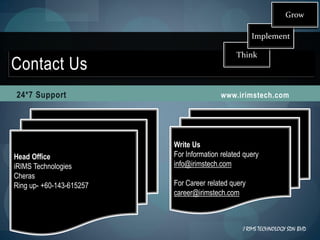 Grow

                                                     Implement

                                               Think
Contact Us
24*7 Support                              www.irimstech.com




                          Write Us
Head Office               For Information related query
iRIMS Technologies        info@irimstech.com
Cheras
Ring up- +60-143-615257   For Career related query
                          career@irimstech.com



                                                 I RIMS TECHNOLOGY SDN BHD
 