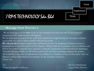 Grow

                                                                                 Implement

   I RIMS TECHNOLOGY Sdn Bhd                                                Think



   Message from Director’s.
  We are focusing to be the best choice of the esteemed customers for their IT development,
integration, E2E Implementation & Support.
We are from back ground with the profound experience in implementing the enterprise solutions
successfully for various clients globally with proven record.
We will provide Enterprise application solutions & services by mapping the Business process
requirements to customers preferred IT solutions. Will provide the consultants who are efficient and
best in the market to provide their expertise to map the requirements with innovation & dedication.
With the customer delight we will strive to grow to be the best consulting company the market.
We would like to become the benchmark in providing the consulting services in the market with our
diligence and by following the best practices of the enterprise solutions..
Thank You

K.J.                                                                       Maniam Mahalingam
Project & Operation Director                                               Legal Affair Director
 