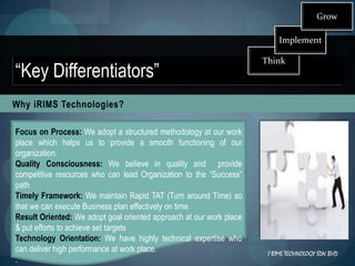 Grow

                                                                         Implement

                                                                     Think
“Key Differentiators”
Why iRIMS Technologies?

Focus on Process: We adopt a structured methodology at our work
place which helps us to provide a smooth functioning of our
organization.
Quality Consciousness: We believe in quality and provide
competitive resources who can lead Organization to the “Success”
path
Timely Framework: We maintain Rapid TAT (Turn around Time) so
that we can execute Business plan effectively on time.
Result Oriented: We adopt goal oriented approach at our work place
& put efforts to achieve set targets
Technology Orientation: We have highly technical expertise who
can deliver high performance at work place.                          I RIMS TECHNOLOGY SDN BHD
.
 