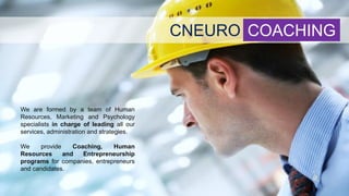 CNEURO COACHING
We are formed by a team of Human
Resources, Marketing and Psychology
specialists in charge of leading all our
services, administration and strategies.
We provide Coaching, Human
Resources and Entrepreneurship
programs for companies, entrepreneurs
and candidates.
 