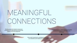 Cultivating long term relationships and providing
constructive feedback to both clients and
candidates
We provide Coaching for candidates based on all of
our evaluations and meeting our Client’s needs
Working closely with clients to ensure we
understand the organizational and technical
details of any new assignment
MEANINGFUL
CONNECTIONS
 