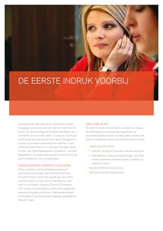 de eerste indruk voorbij




doordat wij die objectieve én de subjectieve inzichten        tools for talent
vroegtijdig combineren, door de inzet van onze tools for      de online tools die hudson heeft ontwikkeld om tijdens
talent, kunnen wij doelgericht de beste kandidaten aan u      het selectieproces de aanwezige capaciteiten en
voorstellen. ons voorwerk stelt u in staat om in korte tijd   persoonlijkheidskenmerken te onderzoeken, hebben een
onderbouwd de juiste beslissing te nemen. desgewenst          grote voorspellende waarde. zo zetten wij testen in zoals:
kunnen wij eveneens aansluitend een selectie- of een
ontwikkel assessment voor u uitvoeren. op deze manier         |   reasoning ability tests:
kunnen onze talent management consultants u optimaal              • abstract, verbaal en numeriek redeneer vermogen
begeleiden in uw zoekproces naar én het behoud van de             • vaardigheden zoals planningsvermogen, technisch
beste professional voor uw organisatie.                             inzicht, snelheid en nauwkeurigheid, ruimtelijk- en
                                                                    analytisch inzicht
hudson academy centre of excellence
                                                              |   business attitude Questionnaire
onze consultants zijn hoofdzakelijk academisch
geschoolde psychologen met relevante kennis van               |   motivational driver Questionnaire
de markt. hudson hecht veel waarde aan het continu
actueel houden van haar kennis. dat doen wij onder
meer in ons hudson academy centre of excellence.
hier worden onze consultants onder meer opgeleid tot
assessor en krijgen zij training in interviewtechnieken
en het gebruik van onze wetenschappelijk gevalideerde
tools for talent.
 