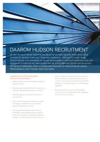 daarom hudson recruitment
of het nu gaat om de werving en selectie van een nieuwe chief executive
officer of om een compleet team van financieel specialisten, met ruim
zesentwintig jaar ervaring in talent management ondersteunen wij u bij het
vinden, plaatsen én het behouden van de juiste mensen. door hun talenten
tot bloei te brengen, kunt u langdurig rekenen op krachtige en loyale
professionals met passie voor hun werk.


waarom kiest u voor hudson next                            |   onze consultants zijn ervaren assessoren die aanvul-
generation recruitment?                                        lend een selectie- of ontwikkel assessment kunnen
|   totaaloplossing: recruitmentstrategie op maat plús         uitvoeren. tevens voeren zij standaard de extra 360°
    behoud van talent.                                         feedback uit om professionals in hun ontwikkeling te
                                                               begeleiden.
|   (inter)nationaal kandidatennetwerk én kantoren bij u
    in de buurt (amsterdam, rotterdam en arnhem).          |   marktonderzoek om op basis van gefundeerde
                                                               inzichten continu te doorgronden wat de uitdagingen
|   talent management consultants met markt- en                in uw markt en business zijn.
    mensenkennis.

|   state of the art oplossingen, producten en online
    technologie, ontwikkeld in ons internationale
    research & development centre.

|   inzet van gevalideerde psychometrische tools,
    ontwikkeld in samenwerking met een board van
    professoren van diverse universiteiten, volgens de
    richtlijnen van the international test commission.
 