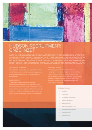 hudson recruitment:
onze inzet
onze talent management consultants brengen eerst grondig uw specifieke
wensen in kaart. vervolgens bepalen zij samen met u welke wervingsaanpak
het beste bij uw organisatie past. dat kan zijn een advertentie campagne, een
direct search, een uitgebreide database analyse, of een combinatie daarvan.

advertentie campagne                                            database search
internet, lokale- of vakbladen, nationale of internationale     dankzij ons grote internationale netwerk met
media? onze ervaren consultants adviseren u graag over          vestigingen in meer dan twintig landen én onze lokale
de juiste keuze, passend bij uw organisatiecultuur en           relatienetwerken, weten wij in ieder land en in elke
bedrijfsdoelen.                                                 sector de juiste persoon voor u te vinden. wij beschikken
                                                                over een database met meer dan drie miljoen cv’s
direct search                                                   en daarbij profiteert u van ons partnership met het
uiteraard wilt u alleen de beste deskundigen,                   innovatieteam van google.
kaderleden en managers voor uw organisatie. om die
mensen te bereiken – en te hunten – benaderen wij hen
op een discrete, vertrouwelijke en professionele wijze. zo                       onze expertises

selecteren wij altijd de juiste professionals, die klaar zijn                      |   juridisch
om een nieuwe uitdaging aan te gaan in uw organisatie.
                                                                                   |   financieel

                                                                                   |   techniek & bouwkunde

                                                                                   |   sales & marketing

                                                                                   |   human capital

                                                                                   |   telecommunicatie & ict

                                                                                   |   algemeen management

                                                                                   |   publieke sector

                                                                                   |   internationaal
 