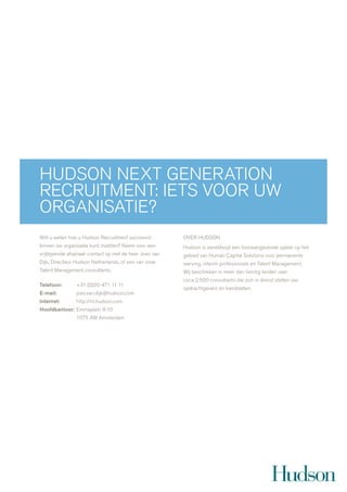hudson next generation
recruitment: iets voor uw
organisatie?
wilt u weten hoe u hudson recruitment succesvol          over hudson
binnen úw organisatie kunt inzetten? neem voor een       hudson is wereldwijd een toonaangevende speler op het
vrijblijvende afspraak contact op met de heer joes van   gebied van human capital solutions voor permanente
dijk, directeur hudson netherlands, of een van onze      werving, interim professionals en talent management.
talent management consultants.                           wij beschikken in meer dan twintig landen over
                                                         circa 2.500 consultants die zich in dienst stellen van
Telefoon:       +31 (0)20-471 11 11
                                                         opdrachtgevers en kandidaten.
E-mail:         joes.van.dijk@hudson.com
Internet:       http://nl.hudson.com
Hoofdkantoor: emmaplein 8-10
                1075 aw amsterdam
 