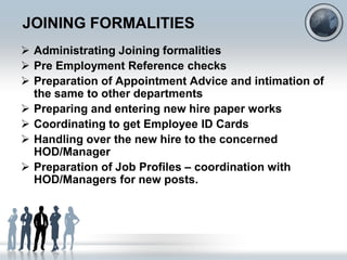 JOINING FORMALITIES
 Administrating Joining formalities
 Pre Employment Reference checks
 Preparation of Appointment Advice and intimation of
  the same to other departments
 Preparing and entering new hire paper works
 Coordinating to get Employee ID Cards
 Handling over the new hire to the concerned
  HOD/Manager
 Preparation of Job Profiles – coordination with
  HOD/Managers for new posts.
 