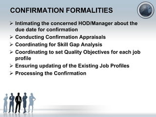 CONFIRMATION FORMALITIES
 Intimating the concerned HOD/Manager about the
  due date for confirmation
 Conducting Confirmation Appraisals
 Coordinating for Skill Gap Analysis
 Coordinating to set Quality Objectives for each job
  profile
 Ensuring updating of the Existing Job Profiles
 Processing the Confirmation
 