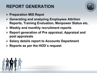 REPORT GENERATION
 Preparation MIS Repot
 Generating and analyzing Employees Attrition
  Reports, Training Evaluation, Manpower Status etc.
 Weekly and monthly recruitment reports
 Report generation of Pre appraisal, Appraisal and
  post appraisals
 Salary details report to Accounts Department
 Reports as per the HOD`s request
 