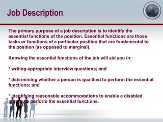 Job Description
The primary purpose of a job description is to identify the
essential functions of the position. Essential functions are those
tasks or functions of a particular position that are fundamental to
the position (as opposed to marginal).

Knowing the essential functions of the job will aid you in:

* writing appropriate interview questions; and

* determining whether a person is qualified to perform the essential
functions; and

* identifying reasonable accommodations to enable a disabled
person to perform the essential functions.
 