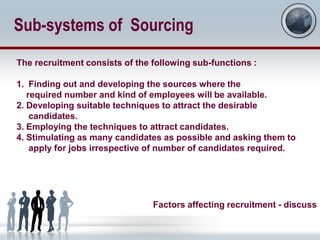Sub-systems of Sourcing
The recruitment consists of the following sub-functions :

1. Finding out and developing the sources where the
   required number and kind of employees will be available.
2. Developing suitable techniques to attract the desirable
    candidates.
3. Employing the techniques to attract candidates.
4. Stimulating as many candidates as possible and asking them to
    apply for jobs irrespective of number of candidates required.




                                Factors affecting recruitment - discuss
 