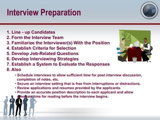 Interview Preparation

1. Line - up Candidates
2. Form the Interview Team
3. Familiarize the Interviewer(s) With the Position
4. Establish Criteria for Selection
5. Develop Job-Related Questions
6. Develop Interviewing Strategies
7. Establish a System to Evaluate the Responses
8. Also
    • Schedule interviews to allow sufficient time for post interview discussion,
      completion of notes, etc.
    • Secure an interview setting that is free from interruptions or distractions.
    • Review applications and resumes provided by the applicants.
    • Provide an accurate position description to each applicant and allow
      adequate time for reading before the interview begins.
 