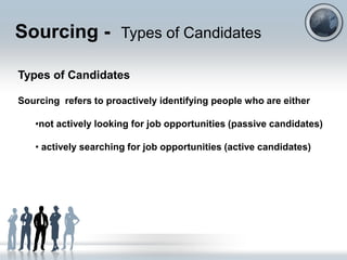 Sourcing - Types of Candidates

Types of Candidates

Sourcing refers to proactively identifying people who are either

   •not actively looking for job opportunities (passive candidates)

   • actively searching for job opportunities (active candidates)
 