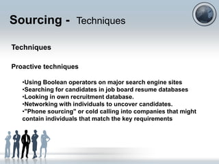 Sourcing - Techniques

Techniques

Proactive techniques

   •Using Boolean operators on major search engine sites
   •Searching for candidates in job board resume databases
   •Looking in own recruitment database.
   •Networking with individuals to uncover candidates.
   •"Phone sourcing" or cold calling into companies that might
   contain individuals that match the key requirements
 