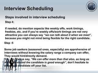 Interview Scheduling
Steps involved in interview scheduling
Step 4:

If needed, do mention aspects like weekly offs, work timings,
freebies, etc. and if you‟re weekly offs/work timings are not very
attractive you can always say “we can talk about it when we meet”,
because you might not mind being flexible for the right candidate.
Step :5

Some job seekers (seasoned ones, especially) are apprehensive of
interviews without knowing the salary range a company can offer,
They would hint/directly demand.
You can always say, “We can offer more than that also, as long as
we’re convinced the candidate is good enough”, don‟t hesitate to
drop rigid candidate off your list.
 