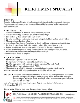 RECRUITMENT SPECIALIST

 POSITION:
To assist the Program Director in implementation of strategic and programmatic planning.
Ensures that recruitment program is operated in an effective manner and all contractual
obligations are met.

 RESPONSIBILITES:
1. Assist in recruitment of potential family child care providers.
2. Assist in conducting orientation/pre-certification meetings.
3. Process family child care provider applications.
4. Perform initial home studies and interviews with potential family child care providers.
5. Manage provider Lending Library.
6. Assist Home Recruitment Coordinator in family child care provider retention activities.
7. Perform all receptionist duties, i.e. phones, typing, filing, generating reports.
8. Inform the public on the telephone and in person about the agency’s programs.
9. Attend staff meetings and training, including occasional overnight travel on request.
10. Participate in Continuous Quality Improvement activities.
Perform all other duties as assigned.

 REQUIREMENTS:
• Must have a high school diploma or GED
• Bilingual and writing skills required (English/Spanish).
• Must be experienced with computer software including Microsoft Word.
• Must be able to type a minimum of 50 WPM.
• Must possess verbal skills adequate to present information to the public clearly.
Must have a vehicle with minimum insurance required by Arizona law.

BENEFITS: 7 ½ hours vacation leave per month; 7 ½ hours sick leave per month; 22 ½ hours
              personal leave per year; 11 paid holidays; group health insurance for employee;
              retirement plan dependent health insurance, dental insurance and dependent child
              care benefits available.
 Any offer of employment is contingent upon drug test and fingerprint clearance.
Job Closes June 23, 2010

How to Apply: Please contact us at the address and number below.

            3826 W. 16th Street • 928-329-0990 • Fax: 928-782-9558TTY (928) 329-6466 • www.ypic.com

             YPIC is an equal opportunity employer/program. Auxiliary aids and services  are available upon request to individuals with  disabilities.  
             YPIC es un empleador que ofrece Igualdad De Oportunidades /Programas Se le Haran Disponible Cuando Solicite Ayuda Auxiliar Y Servicios 
             Adicionales Para Personas Con Incapacidades. 
 