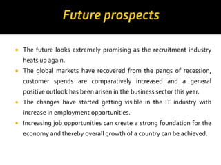  The future looks extremely promising as the recruitment industry
heats up again.
 The global markets have recovered from the pangs of recession,
customer spends are comparatively increased and a general
positive outlook has been arisen in the business sector this year.
 The changes have started getting visible in the IT industry with
increase in employment opportunities.
 Increasing job opportunities can create a strong foundation for the
economy and thereby overall growth of a country can be achieved.
 
