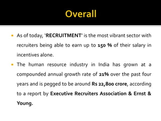  As of today, ‘RECRUITMENT’ is the most vibrant sector with
recruiters being able to earn up to 150 % of their salary in
incentives alone.
 The human resource industry in India has grown at a
compounded annual growth rate of 21% over the past four
years and is pegged to be around Rs 22,800 crore, according
to a report by Executive Recruiters Association & Ernst &
Young.
 