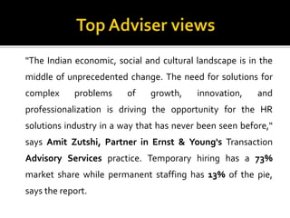 "The Indian economic, social and cultural landscape is in the
middle of unprecedented change. The need for solutions for
complex problems of growth, innovation, and
professionalization is driving the opportunity for the HR
solutions industry in a way that has never been seen before,"
says Amit Zutshi, Partner in Ernst & Young's Transaction
Advisory Services practice. Temporary hiring has a 73%
market share while permanent staffing has 13% of the pie,
says the report.
 