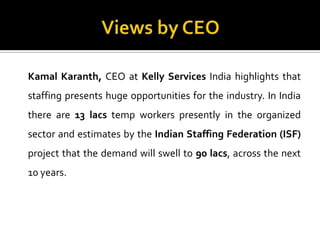 Kamal Karanth, CEO at Kelly Services India highlights that
staffing presents huge opportunities for the industry. In India
there are 13 lacs temp workers presently in the organized
sector and estimates by the Indian Staffing Federation (ISF)
project that the demand will swell to 90 lacs, across the next
10 years.
 
