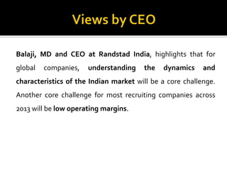 Balaji, MD and CEO at Randstad India, highlights that for
global companies, understanding the dynamics and
characteristics of the Indian market will be a core challenge.
Another core challenge for most recruiting companies across
2013 will be low operating margins.
 