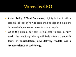  Ashok Reddy, CEO at Teamlease, highlights that it will be
essential to look at how to scale the business and make the
business independent of one or two core people.
 While the outlook for 2013 is expected to remain fairly
static, the recruiting industry will likely witness changes in
terms of consolidation, new delivery models, and a
greater reliance on technology.
 