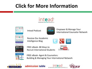 Click for More Information
Intead Podcast
Receive Our Academic
Intelligence Blog
FREE eBook- 88 Ways to
Recruit International Students
Empower & Manage Your
International Counselor Network
FREE eBook- Agent & Counselors:
Building & Managing Your International Network