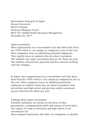 Recruitment Strategies in Japan
Strayer University
Sherri Coleman
Professor Margaret Taylor
BUS 325: Global Human Resource Management
November 03, 2017
Japan recruitment
Most organizations use a recruitment style that dates back from
the 1970s which is very unique as compared to one in the west.
Most companies focus on identifying potential employees.
They mainly focus on students who are about to graduate.
The students stay under recruitment process for about one year.
The students selected have potential and have passion working
with the company.
In Japan, most organizations use a recruitment style that dates
back from the 1970s which is very unique as compared to one in
the west. Most companies focus on identifying potential
employees as students when they are about to graduate from
universities and high school and put them under recruitment
process that lasts for about one year.
Findings about Japan recruitment
Potential candidates are chosen on the bases of their
personalities, communication skills and sources of motivation.
The subject of study in university and high school is not
considered a lot.
Shave adopted institutions that allow for companies to identify
 