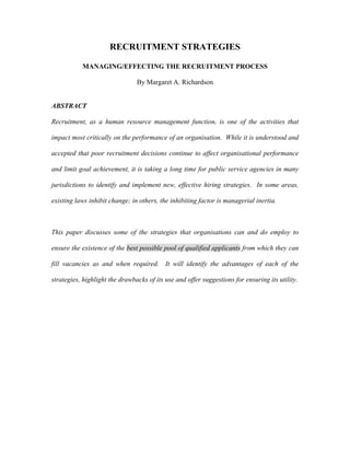 RECRUITMENT STRATEGIES

           MANAGING/EFFECTING THE RECRUITMENT PROCESS

                                By Margaret A. Richardson


ABSTRACT

Recruitment, as a human resource management function, is one of the activities that

impact most critically on the performance of an organisation. While it is understood and

accepted that poor recruitment decisions continue to affect organisational performance

and limit goal achievement, it is taking a long time for public service agencies in many

jurisdictions to identify and implement new, effective hiring strategies. In some areas,

existing laws inhibit change; in others, the inhibiting factor is managerial inertia.



This paper discusses some of the strategies that organisations can and do employ to

ensure the existence of the best possible pool of qualified applicants from which they can

fill vacancies as and when required. It will identify the advantages of each of the

strategies, highlight the drawbacks of its use and offer suggestions for ensuring its utility.
 