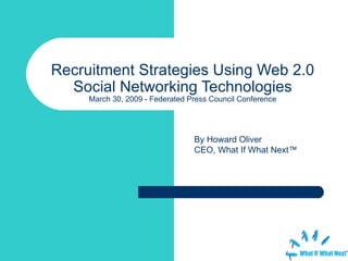 Recruitment Strategies Using Web 2.0 Social Networking Technologies March 30, 2009 - Federated Press Council Conference By Howard Oliver CEO, What If What Next™ 