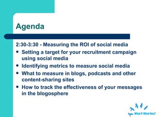 Agenda 2:30-3:30 - Measuring the ROI of social media Setting a target for your recruitment campaign using social media  Identifying metrics to measure social media  What to measure in blogs, podcasts and other content-sharing sites  How to track the effectiveness of your messages in the blogosphere   