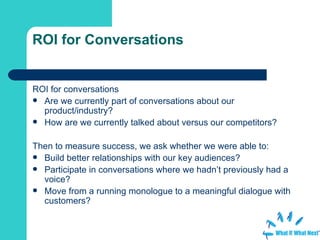 ROI for Conversations ROI for conversations Are we currently part of conversations about our product/industry? How are we currently talked about versus our competitors? Then to measure success, we ask whether we were able to: Build better relationships with our key audiences? Participate in conversations where we hadn’t previously had a voice? Move from a running monologue to a meaningful dialogue with customers? 