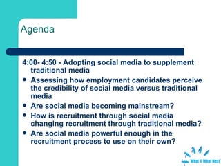 Agenda 4:00- 4:50 - Adopting social media to supplement traditional media Assessing how employment candidates perceive the credibility of social media versus traditional media  Are social media becoming mainstream?  How is recruitment through social media changing recruitment through traditional media? Are social media powerful enough in the recruitment process to use on their own?  