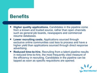 Benefits Higher quality applications.  Candidates in the pipeline come from a known and trusted source, rather than open channels such as general job boards, newspapers and commercial resume databases.  Lower recruiting costs.  Applications sourced through exclusive online communities cost less to process and have a higher yield than applications sourced through direct response advertising.  Reduced time-to-hire.  Recruiting from a talent pipeline results in reduced time-to-hire, the most frequently cited measure of the efficiency in recruiting. Candidates in the pipeline can be tapped as soon as specific requisitions are opened.  