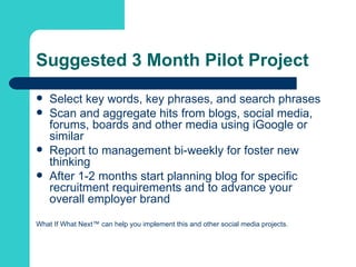 Suggested 3 Month Pilot Project Select key words, key phrases, and search phrases Scan and aggregate hits from blogs, social media, forums, boards and other media using iGoogle or similar Report to management bi-weekly for foster new thinking After 1-2 months start planning blog for specific recruitment requirements and to advance your overall employer brand  What If What Next™ can help you implement this and other social media projects. 