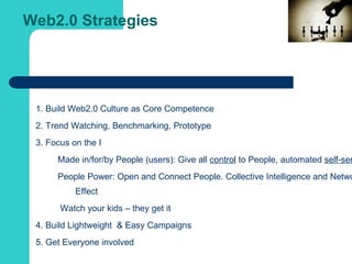 Web2.0 Strategies  1. Build Web2.0 Culture as Core Competence  2. Trend Watching, Benchmarking, Prototype 3. Focus on the I Made in/for/by People (users): Give all  control  to People, automated  self-service   People Power: Open and Connect People. Collective Intelligence and Network Effect Watch your kids – they get it 4. Build Lightweight  & Easy Campaigns 5. Get Everyone involved 