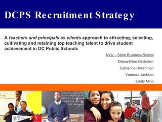 DCPS Recruitment Strategy A  teachers and principals as clients  approach to attracting, selecting, cultivating and retaining top teaching talent to drive student achievement in DC Public Schools NYU – Stern Business School Debra-Ellen Glickstein Catherine Hirschman Vanessa Jackson Cindy Mino 