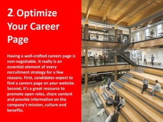 2. Optimize
Your Career
Page
Having a well-crafted careers page is
non-negotiable. It really is an
essential element of every
recruitment strategy for a few
reasons. First, candidates expect to
find a careers page on your website.
Second, it’s a great resource to
promote open roles, share content
and provide information on the
company’s mission, culture and
benefits.
 