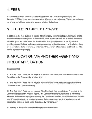4. FEES
In consideration of its services under the Agreement the Company agrees to pay the
Recruiter [FEE] such fee being payable within 30 days of becoming due. The above fee is due
net of any and all local taxes, charges and all other deductions.
5. OUT OF POCKET EXPENSES
In addition to the fees outlined in clause 4 the Company undertakes to pay, reimburse and to
indemnify the Recruiter against all reasonable costs, overheads and out-of-pocket expenses
incurred by the Recruiter within the scope of and during the operation of the Agreement
provided always that any such expenses are approved by the Company in writing before they
are incurred and that documentary evidence of the payment of said costs and their bona fide
nature is presented promptly.
6. APPLICATION VIA ANOTHER AGENT AND
DIRECT APPLICATION
It is agreed that:
6.1 The Recruiter’s Fees are still payable notwithstanding the subsequent Presentation of the
Candidate to the Company by Another Agent.
6.2 The Recruiter’s Fees are still payable notwithstanding the subsequent application of the
Candidate to the Company directly.
6.3 The Recruiter’s Fees are not payable if the Candidate had already been Presented to the
Company (directly or by Another Agent). The Company therefore undertakes to inform the
Recruiter within seven (7) days of learning the Candidate’s name if that Candidate had already
been Presented directly or by Another Agent. Failure to comply with this requirement shall
constitute a waiver of rights under this clause by the Company.
6.4 Nothing in this clause shall affect the provision of Clause 5.
 