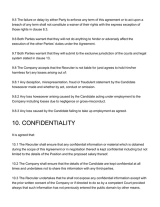 9.5 The failure or delay by either Party to enforce any term of this agreement or to act upon a
breach of any term shall not constitute a waiver of their rights with the express exception of
those rights in clause 6.3.
9.6 Both Parties warrant that they will not do anything to hinder or adversely affect the
execution of the other Parties’ duties under the Agreement.
9.7 Both Parties warrant that they will submit to the exclusive jurisdiction of the courts and legal
system stated in clause 13.
9.8 The Company accepts that the Recruiter is not liable for (and agrees to hold him/her
harmless for) any losses arising out of:
9.8.1 Any deception, misrepresentation, fraud or fraudulent statement by the Candidate
howsoever made and whether by act, conduct or omission.
9.8.2 Any loss howsoever arising caused by the Candidate acting under employment to the
Company including losses due to negligence or gross-misconduct.
9.8.3 Any loss caused by the Candidate failing to take up employment as agreed.
10. CONFIDENTIALITY
It is agreed that:
10.1 The Recruiter shall ensure that any confidential information or material which is obtained
during the scope of this Agreement or in negotiation thereof is kept confidential including but not
limited to the details of the Position and the proposed salary thereof.
10.2 The Company shall ensure that the details of the Candidate are kept confidential at all
times and undertakes not to share this information with any third-parties.
10.3 The Recruiter undertakes that he shall not expose any confidential information except with
the prior written consent of the Company or if directed to do so by a competent Court provided
always that such information has not previously entered the public domain by other means.
 