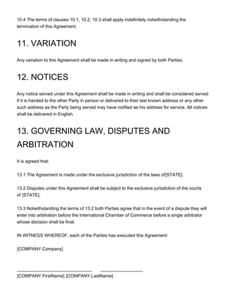 10.4 The terms of clauses 10.1, 10.2, 10.3 shall apply indefinitely notwithstanding the
termination of this Agreement.
11. VARIATION
Any variation to this Agreement shall be made in writing and signed by both Parties.
12. NOTICES
Any notice served under this Agreement shall be made in writing and shall be considered served
if it is handed to the other Party in person or delivered to their last known address or any other
such address as the Party being served may have notified as his address for service. All notices
shall be delivered in English.
13. GOVERNING LAW, DISPUTES AND
ARBITRATION
It is agreed that:
13.1 The Agreement is made under the exclusive jurisdiction of the laws of[STATE].
13.2 Disputes under this Agreement shall be subject to the exclusive jurisdiction of the courts
of [STATE].
13.3 Notwithstanding the terms of 13.2 both Parties agree that in the event of a dispute they will
enter into arbitration before the International Chamber of Commerce before a single arbitrator
whose decision shall be final.
IN WITNESS WHEREOF, each of the Parties has executed this Agreement:
[COMPANY.Company]
______________________________ _________________
[COMPANY.FirstName] [COMPANY.LastName]
 