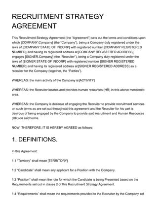 RECRUITMENT STRATEGY
AGREEMENT
This Recruitment Strategy Agreement (the “Agreement”) sets out the terms and conditions upon
which [COMPANY.Company] (the “Company”), being a Company duly registered under the
laws of [COMPANY STATE OF INCORP] with registered number [COMPANY REGISTERED
NUMBER] and having its registered address at [COMPANY REGISTERED ADDRESS],
engages [SIGNER.Company] (the “Recruiter”), being a Company duly registered under the
laws of [SIGNER STATE OF INCORP] with registered number [SIGNER REGISTERED
NUMBER] and having its registered address at [SIGNER REGISTERED ADDRESS] as a
recruiter for the Company (together, the “Parties”).
WHEREAS: the main activity of the Company is[ACTIVITY]
WHEREAS: the Recruiter locates and provides human resources (HR) in this above mentioned
area.
WHEREAS: the Company is desirous of engaging the Recruiter to provide recruitment services
on such terms as are set out throughout this agreement and the Recruiter for his part is
desirous of being engaged by the Company to provide said recruitment and Human Resources
(HR) on said terms.
NOW, THEREFORE, IT IS HEREBY AGREED as follows:
1. DEFINITIONS.
In this Agreement:
1.1 “Territory” shall mean [TERRITORY]
1.2 “Candidate” shall mean any applicant for a Position with the Company.
1.3 “Position” shall mean the role for which the Candidate is being Presented based on the
Requirements set out in clause 2 of this Recruitment Strategy Agreement.
1.4 “Requirements” shall mean the requirements provided to the Recruiter by the Company set
 