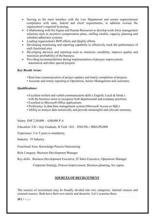 •   Serving as the main interface with the Law Department and ensure organizational
        compliance with state, federal and client requirements, in addition oversee the
        organization‟s required licensing;
    •   Collaborating with Six Sigma and Human Resources to develop work force management
        solutions such as incentive compensation plans, staffing models, capacity planning and
        schedule adherence systems;
    •   Leading organization's BOP efforts and Quality efforts
    •   Developing monitoring and reporting capability to effectively track the performance of
        each functional area.
    •   Developing decision and reporting tools to minimize variability, improve quality and
        maximize profitability of the business.
    •   Providing recommendations during implementation of process improvement,
         automation and other special projects

Key Result Areas:

        • Real time communication of project updates and timely completion of projects.
        • Accurate and timely reporting to Operations, Senior Management and customers.

Qualifications:

        • Excellent written and verbal communication skills ( English, Local & Hindi )
          with the business sense to recognize both departmental and company priorities.
        • Excellent in Microsoft Office applications.
        • Proficiency in data base management system (Microsoft Access or SQL).
        • Ability to analyze data statistically and provide meaningful and relevant summary.


Salary: INR 2,50,000 – 4,00,000 P.A
Education: UG - Any Graduate, B.Tech / B.E. AND PG - MBA/PGDM
Experience: 3 to 5 years is mandatory.
Industry: IT Industry

Functional Area: Knowledge Process Outsourcing
Role Category: Business Development Manager
Key skills: Business Development Executive, IT Sales Executive, Operations Manager
               Corporate Strategy, Process Improvement, Business planning, Six sigma.


                               SOURCES OF RECRUITMENT


The sources of recruitment may be broadly divided into two categories: internal sources and
external sources. Both have their own merits and demerits. Let‟s examine these.
10 | P a g e
 