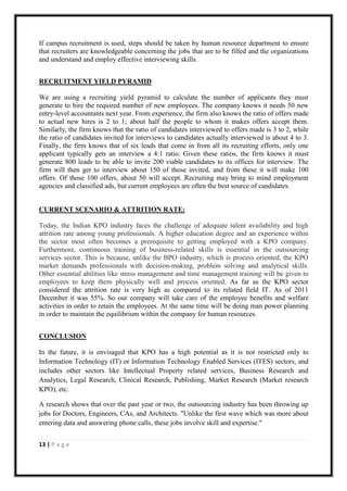 If campus recruitment is used, steps should be taken by human resource department to ensure
that recruiters are knowledgeable concerning the jobs that are to be filled and the organizations
and understand and employ effective interviewing skills.


RECRUITMENT YIELD PYRAMID

We are using a recruiting yield pyramid to calculate the number of applicants they must
generate to hire the required number of new employees. The company knows it needs 50 new
entry-level accountants next year. From experience, the firm also knows the ratio of offers made
to actual new hires is 2 to 1; about half the people to whom it makes offers accept them.
Similarly, the firm knows that the ratio of candidates interviewed to offers made is 3 to 2, while
the ratio of candidates invited for interviews to candidates actually interviewed is about 4 to 3.
Finally, the firm knows that of six leads that come in from all its recruiting efforts, only one
applicant typically gets an interview a 4:1 ratio. Given these ratios, the firm knows it must
generate 800 leads to be able to invite 200 viable candidates to its offices for interview. The
firm will then get to interview about 150 of those invited, and from these it will make 100
offers. Of those 100 offers, about 50 will accept. Recruiting may bring to mind employment
agencies and classified ads, but current employees are often the best source of candidates.


CURRENT SCENARIO & ATTRITION RATE:

Today, the Indian KPO industry faces the challenge of adequate talent availability and high
attrition rate among young professionals. A higher education degree and an experience within
the sector most often becomes a prerequisite to getting employed with a KPO company.
Furthermore, continuous training of business-related skills is essential in the outsourcing
services sector. This is because, unlike the BPO industry, which is process oriented, the KPO
market demands professionals with decision-making, problem solving and analytical skills.
Other essential abilities like stress management and time management training will be given to
employees to keep them physically well and process oriented. As far as the KPO sector
considered the attrition rate is very high as compared to its related field IT. As of 2011
December it was 55%. So our company will take care of the employee benefits and welfare
activities in order to retain the employees. At the same time will be doing man power planning
in order to maintain the equilibrium within the company for human resources.


CONCLUSION

In the future, it is envisaged that KPO has a high potential as it is not restricted only to
Information Technology (IT) or Information Technology Enabled Services (ITES) sectors, and
includes other sectors like Intellectual Property related services, Business Research and
Analytics, Legal Research, Clinical Research, Publishing, Market Research (Market research
KPO), etc.

A research shows that over the past year or two, the outsourcing industry has been throwing up
jobs for Doctors, Engineers, CAs, and Architects. "Unlike the first wave which was more about
entering data and answering phone calls, these jobs involve skill and expertise."


13 | P a g e
 