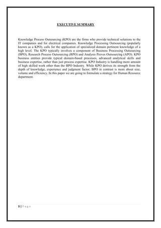 EXECUTIVE SUMMARY



Knowledge Process Outsourcing (KPO) are the firms who provide technical solutions to the
IT companies and for electrical companies. Knowledge Processing Outsourcing (popularly
known as a KPO), calls for the application of specialized domain pertinent knowledge of a
high level. The KPO typically involves a component of Business Processing Outsourcing
(BPO), Research Process Outsourcing (RPO) and Analysis Proves Outsourcing (APO). KPO
business entities provide typical domain-based processes, advanced analytical skills and
business expertise, rather than just process expertise. KPO Industry is handling more amount
of high skilled work other than the BPO Industry. While KPO derives its strength from the
depth of knowledge, experience and judgment factor; BPO in contrast is more about size,
volume and efficiency. In this paper we are going to formulate a strategy for Human Resource
department.




3|Page
 