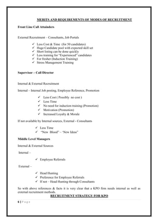 MERITS AND REQUIREMENTS OF MODES OF RECRUITMENT

Front Line Call Attainders


External Recruitment – Consultants, Job Portals

                 Less Cost & Time (for 50 candidates)
                 Huge Candidate pool with expected skill set
                 Short listing can be done quickly
                 Less training for “Experienced” candidates
                 For fresher (Induction Training)
                 Stress Management Training


Supervisor – Call Director


Internal & External Recruitment

Internal – Internal Job posting, Employee Reference, Promotion

                      Less Cost ( Possibly no cost )
                      Less Time
                      No need for induction training (Promotion)
                      Motivation (Promotion)
                      Increased Loyalty & Morale

If not available by Internal sources, External - Consultants

                  Less Time
                  “New Blood” – „New Ideas”

Middle Level Managers

Internal & External Sources

Internal –

                  Employee Referrals

External –

                  Head Hunting
                  Preference for Employee Referrals
                  If not – Head Hunting through Consultants

So with above references & facts it is very clear that a KPO firm needs internal as well as
external recruitment methods.
                         RECRUITMENT STRATEGY FOR KPO
6|Page
 