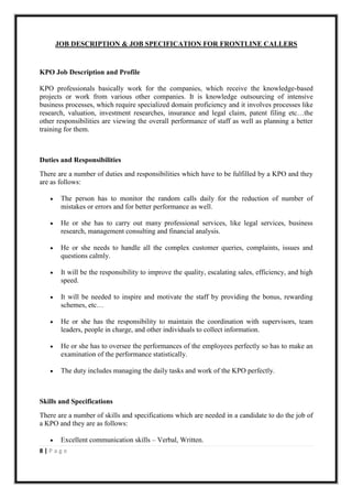JOB DESCRIPTION & JOB SPECIFICATION FOR FRONTLINE CALLERS


KPO Job Description and Profile

KPO professionals basically work for the companies, which receive the knowledge-based
projects or work from various other companies. It is knowledge outsourcing of intensive
business processes, which require specialized domain proficiency and it involves processes like
research, valuation, investment researches, insurance and legal claim, patent filing etc…the
other responsibilities are viewing the overall performance of staff as well as planning a better
training for them.



Duties and Responsibilities
There are a number of duties and responsibilities which have to be fulfilled by a KPO and they
are as follows:

       The person has to monitor the random calls daily for the reduction of number of
        mistakes or errors and for better performance as well.

       He or she has to carry out many professional services, like legal services, business
        research, management consulting and financial analysis.

       He or she needs to handle all the complex customer queries, complaints, issues and
        questions calmly.

       It will be the responsibility to improve the quality, escalating sales, efficiency, and high
        speed.

       It will be needed to inspire and motivate the staff by providing the bonus, rewarding
        schemes, etc…

       He or she has the responsibility to maintain the coordination with supervisors, team
        leaders, people in charge, and other individuals to collect information.

       He or she has to oversee the performances of the employees perfectly so has to make an
        examination of the performance statistically.

       The duty includes managing the daily tasks and work of the KPO perfectly.



Skills and Specifications
There are a number of skills and specifications which are needed in a candidate to do the job of
a KPO and they are as follows:

       Excellent communication skills – Verbal, Written.
8|Page
 