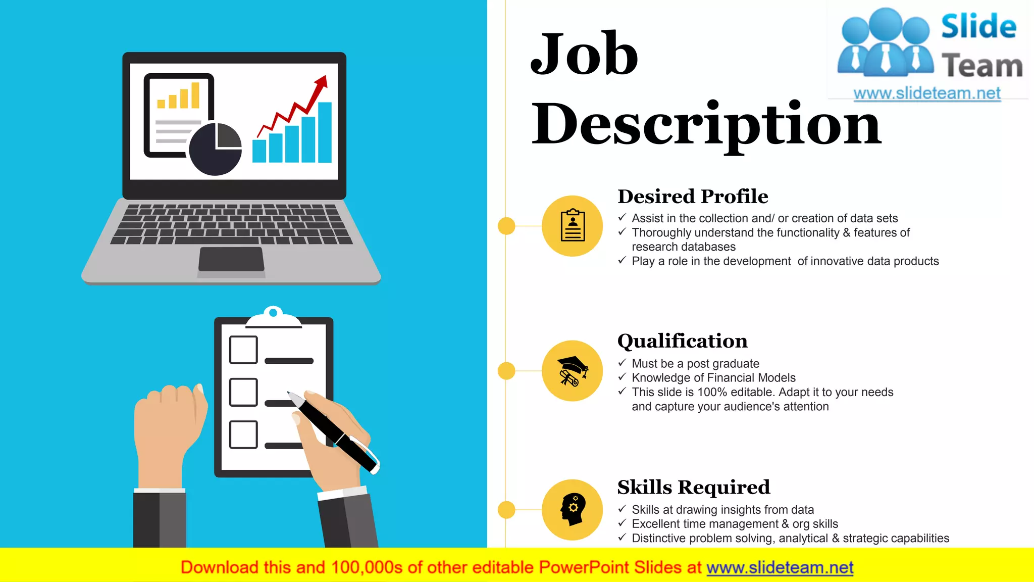 Job
Description
Desired Profile
✓ Assist in the collection and/ or creation of data sets
✓ Thoroughly understand the functionality & features of
research databases
✓ Play a role in the development of innovative data products
Qualification
✓ Must be a post graduate
✓ Knowledge of Financial Models
✓ This slide is 100% editable. Adapt it to your needs
and capture your audience's attention
Skills Required
✓ Skills at drawing insights from data
✓ Excellent time management & org skills
✓ Distinctive problem solving, analytical & strategic capabilities
 